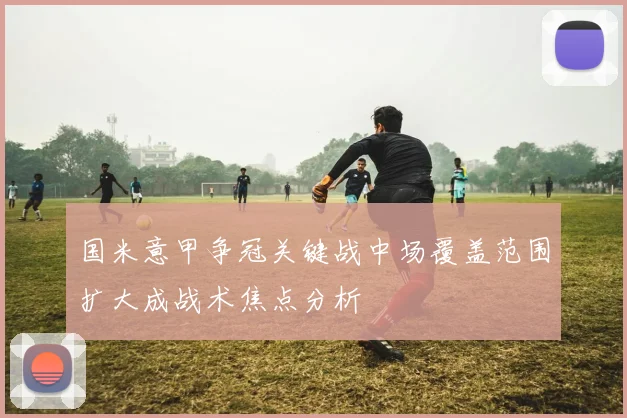 国米意甲争冠关键战中场覆盖范围扩大成战术焦点分析